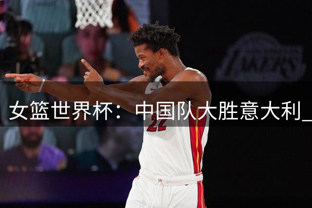 女篮世界杯：中国队大胜意大利 小组第二晋级八强资格赛